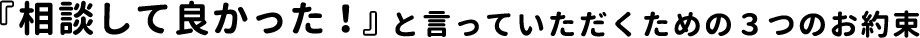 『相談して良かった！』と言っていただくための３つのお約束